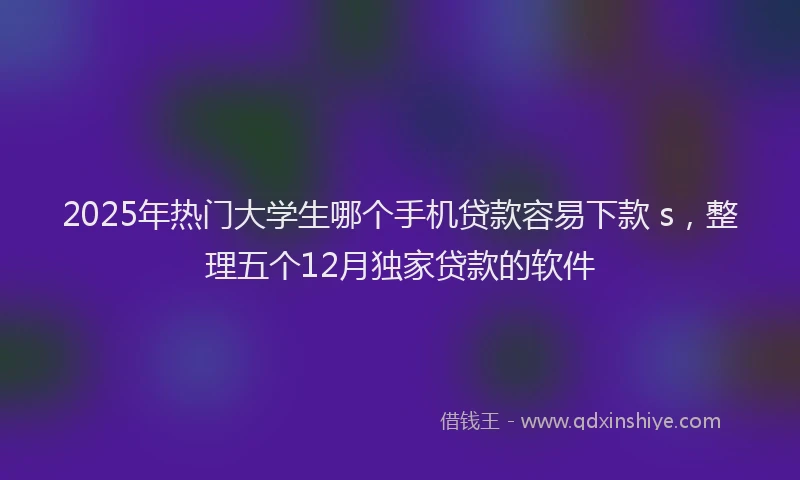 2025年热门大学生哪个手机贷款容易下款 s，整理五个12月独家贷款的软件
