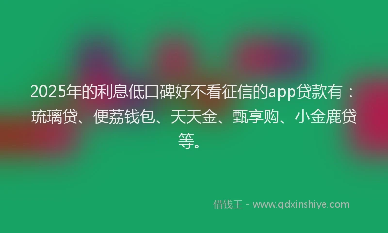 2025年的利息低口碑好不看征信的app贷款有：琉璃贷、便荔钱包、天天金、甄享购、小金鹿贷等。