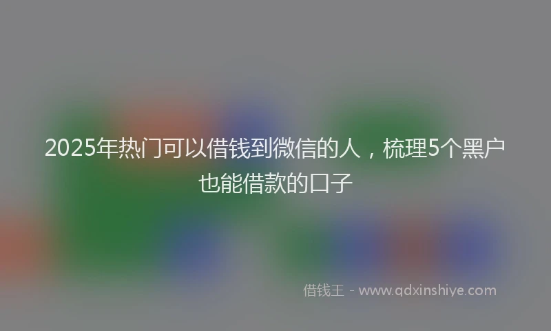 2025年热门可以借钱到微信的人，梳理5个黑户也能借款的口子