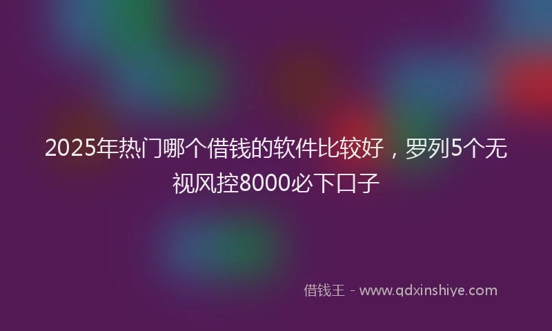 2025年热门哪个借钱的软件比较好，罗列5个无视风控8000必下口子