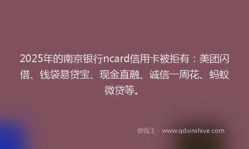 2025年的南京银行ncard信用卡被拒有：美团闪借、钱袋易贷宝、现金直融、诚信一周花、蚂蚁微贷等。