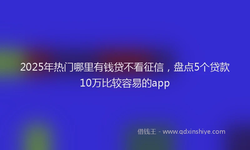 2025年热门哪里有钱贷不看征信，盘点5个贷款10万比较容易的app