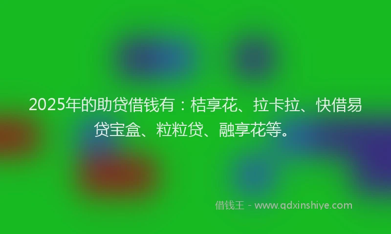 2025年的助贷借钱有：桔享花、拉卡拉、快借易贷宝盒、粒粒贷、融享花等。