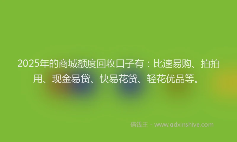 2025年的商城额度回收口子有：比速易购、拍拍用、现金易贷、快易花贷、轻花优品等。
