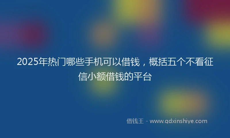 2025年热门哪些手机可以借钱，概括五个不看征信小额借钱的平台