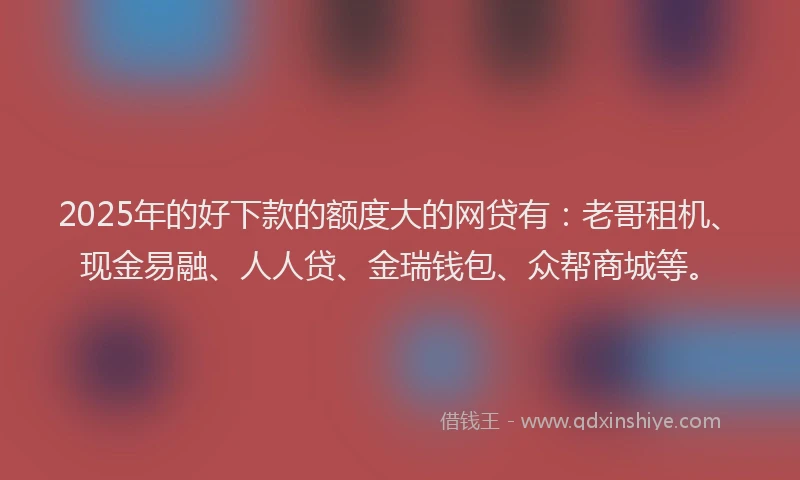 2025年的好下款的额度大的网贷有：老哥租机、现金易融、人人贷、金瑞钱包、众帮商城等。