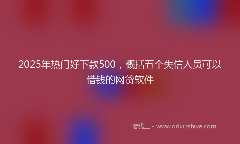 2025年热门好下款500，概括五个失信人员可以借钱的网贷软件