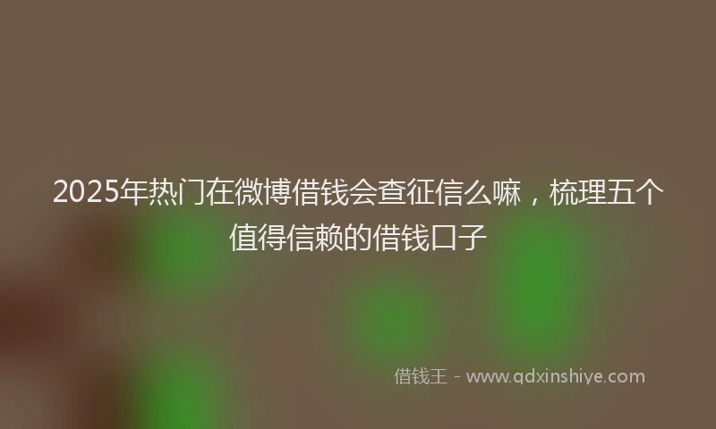 2025年热门在微博借钱会查征信么嘛，梳理五个值得信赖的借钱口子