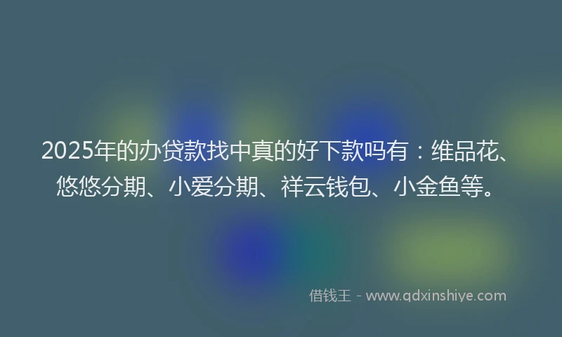 2025年的办贷款找中真的好下款吗有：维品花、悠悠分期、小爱分期、祥云钱包、小金鱼等。