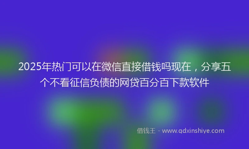 2025年热门可以在微信直接借钱吗现在，分享五个不看征信负债的网贷百分百下款软件