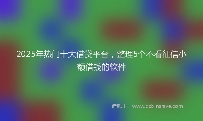 2025年热门十大借贷平台，整理5个不看征信小额借钱的软件