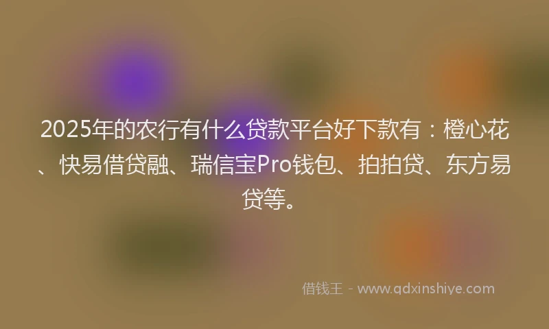 2025年的农行有什么贷款平台好下款有：橙心花、快易借贷融、瑞信宝Pro钱包、拍拍贷、东方易贷等。