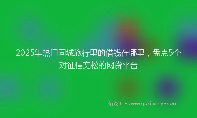 2025年热门同城旅行里的借钱在哪里，盘点5个对征信宽松的网贷平台