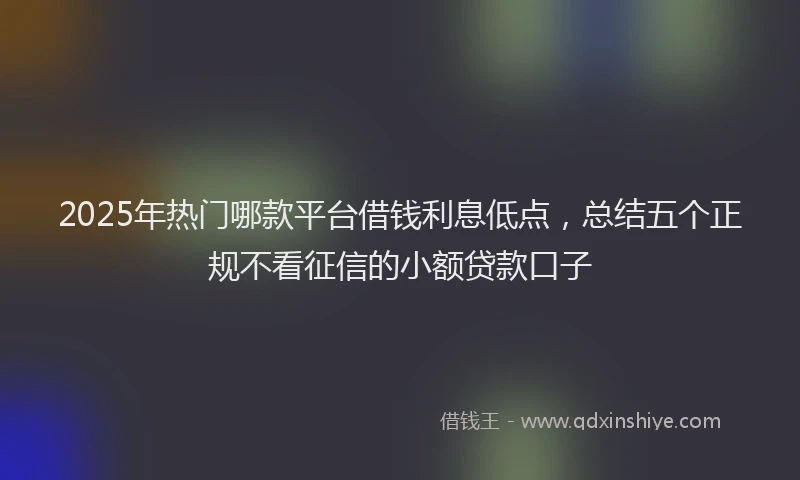 2025年热门哪款平台借钱利息低点，总结五个正规不看征信的小额贷款口子