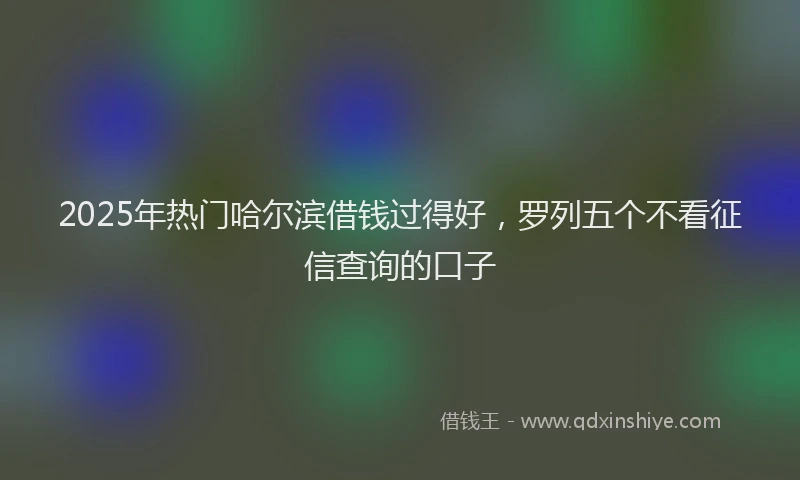 2025年热门哈尔滨借钱过得好，罗列五个不看征信查询的口子