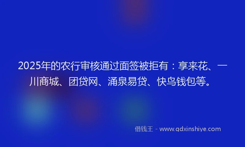 2025年的农行审核通过面签被拒有：享来花、一川商城、团贷网、涌泉易贷、快鸟钱包等。