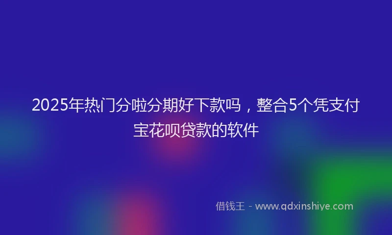 2025年热门分啦分期好下款吗，整合5个凭支付宝花呗贷款的软件