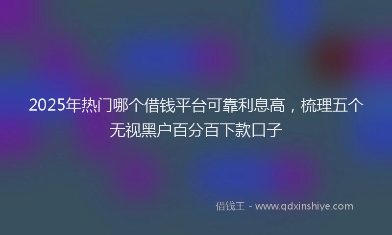2025年热门哪个借钱平台可靠利息高，梳理五个无视黑户百分百下款口子