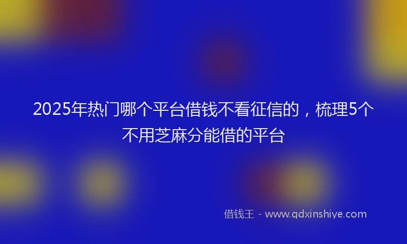 2025年热门哪个平台借钱不看征信的，梳理5个不用芝麻分能借的平台