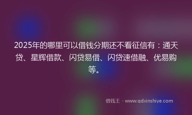2025年的哪里可以借钱分期还不看征信有：通天贷、星辉借款、闪贷易借、闪贷速借融、优易购等。