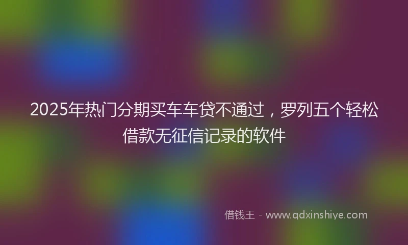 2025年热门分期买车车贷不通过，罗列五个轻松借款无征信记录的软件