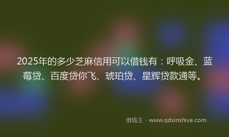 2025年的多少芝麻信用可以借钱有：呼吸金、蓝莓贷、百度贷你飞、琥珀贷、星辉贷款通等。