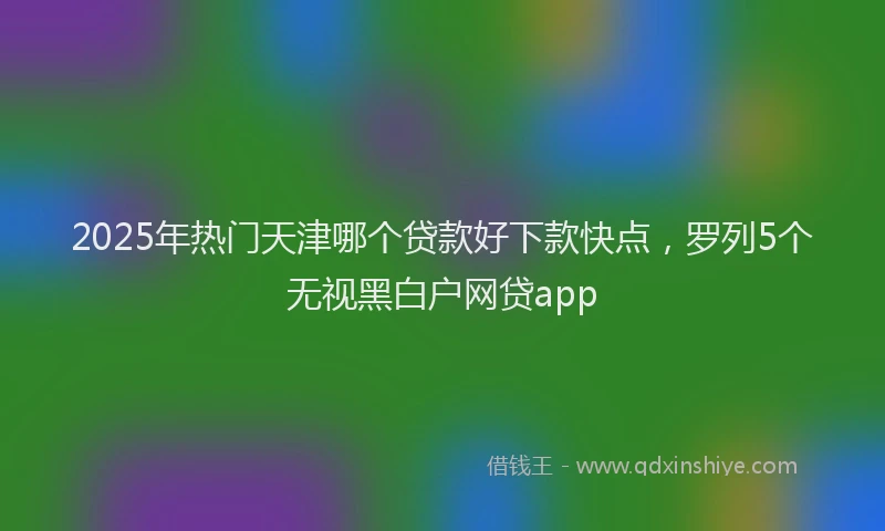 2025年热门天津哪个贷款好下款快点，罗列5个无视黑白户网贷app