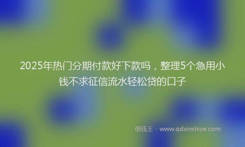2025年热门分期付款好下款吗，整理5个急用小钱不求征信流水轻松贷的口子