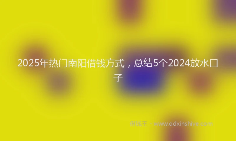 2025年热门南阳借钱方式，总结5个2024放水口子