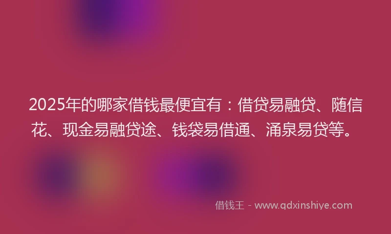 2025年的哪家借钱最便宜有：借贷易融贷、随信花、现金易融贷途、钱袋易借通、涌泉易贷等。