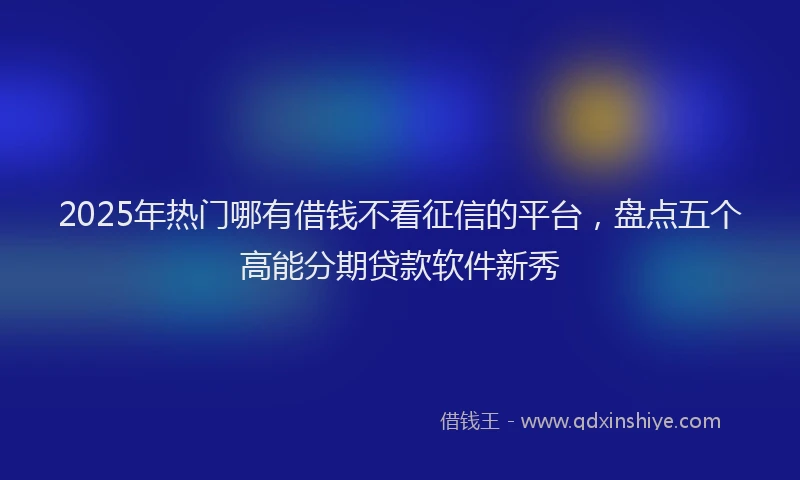 2025年热门哪有借钱不看征信的平台，盘点五个高能分期贷款软件新秀