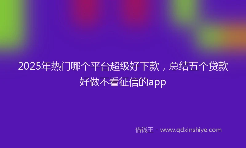 2025年热门哪个平台超级好下款，总结五个贷款好做不看征信的app
