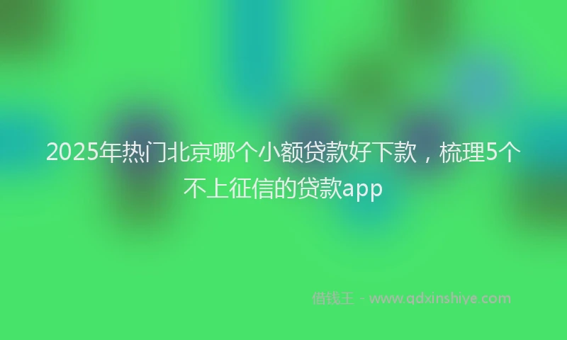 2025年热门北京哪个小额贷款好下款，梳理5个不上征信的贷款app