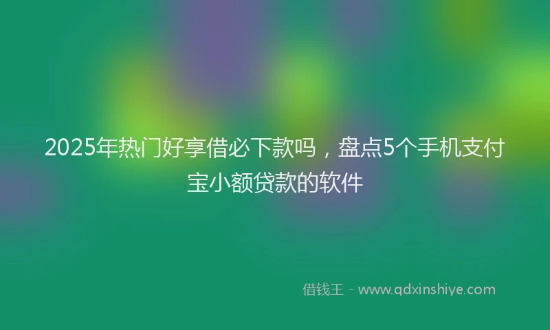 2025年热门好享借必下款吗，盘点5个手机支付宝小额贷款的软件