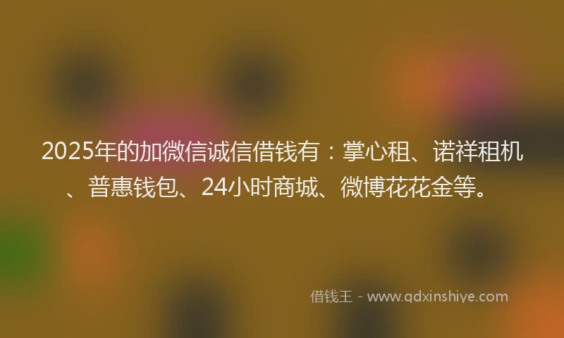 2025年的加微信诚信借钱有：掌心租、诺祥租机、普惠钱包、24小时商城、微博花花金等。