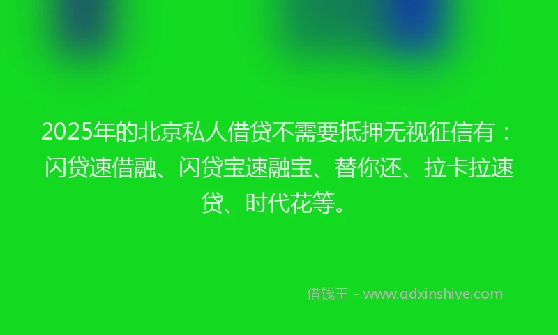2025年的北京私人借贷不需要抵押无视征信有：闪贷速借融、闪贷宝速融宝、替你还、拉卡拉速贷、时代花等。