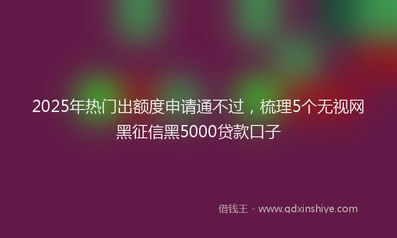 2025年热门出额度申请通不过，梳理5个无视网黑征信黑5000贷款口子