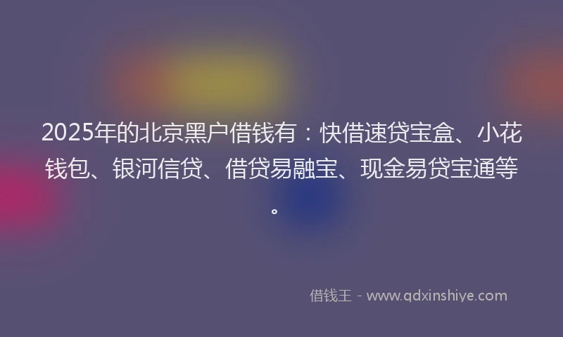 2025年的北京黑户借钱有：快借速贷宝盒、小花钱包、银河信贷、借贷易融宝、现金易贷宝通等。