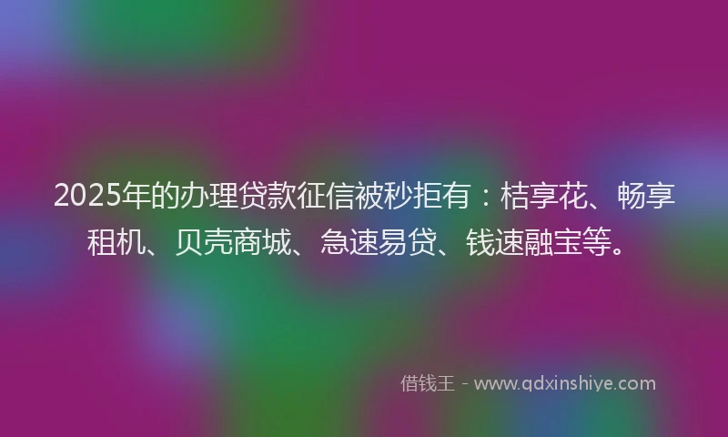 2025年的办理贷款征信被秒拒有：桔享花、畅享租机、贝壳商城、急速易贷、钱速融宝等。