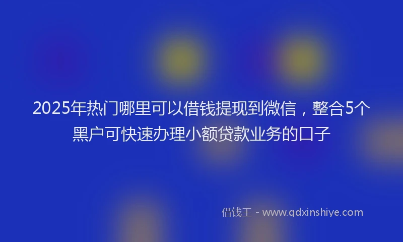 2025年热门哪里可以借钱提现到微信，整合5个黑户可快速办理小额贷款业务的口子