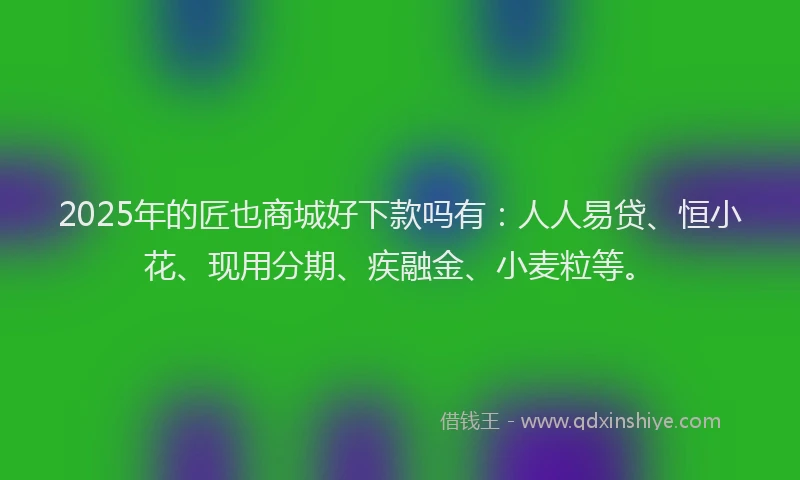 2025年的匠也商城好下款吗有：人人易贷、恒小花、现用分期、疾融金、小麦粒等。