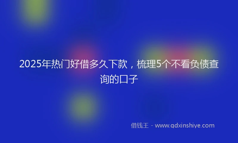 2025年热门好借多久下款，梳理5个不看负债查询的口子