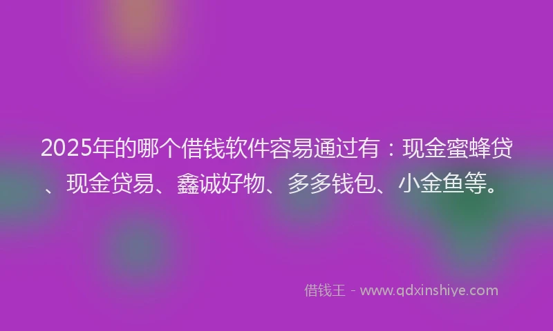2025年的哪个借钱软件容易通过有：现金蜜蜂贷、现金贷易、鑫诚好物、多多钱包、小金鱼等。