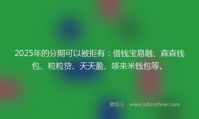2025年的分期可以被拒有：借钱宝易融、森森钱包、粒粒贷、天天盈、哆来米钱包等。