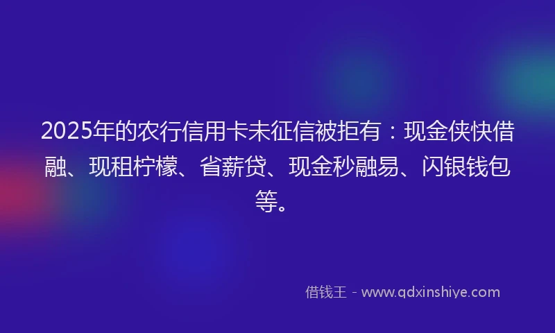 2025年的农行信用卡未征信被拒有：现金侠快借融、现租柠檬、省薪贷、现金秒融易、闪银钱包等。