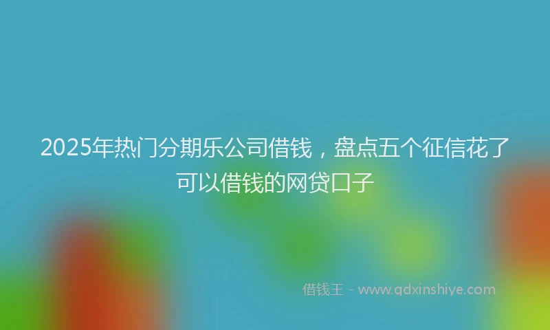2025年热门分期乐公司借钱，盘点五个征信花了可以借钱的网贷口子