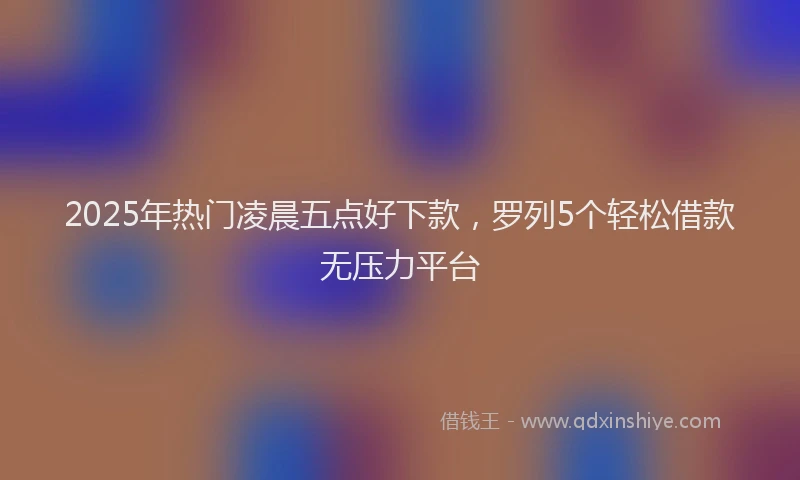 2025年热门凌晨五点好下款，罗列5个轻松借款无压力平台