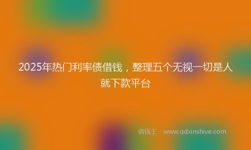 2025年热门利率债借钱，整理五个无视一切是人就下款平台