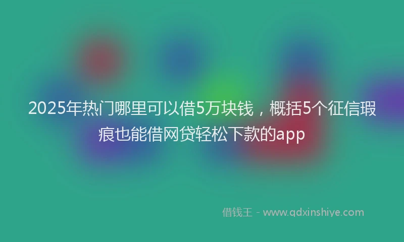 2025年热门哪里可以借5万块钱，概括5个征信瑕疵也能借网贷轻松下款的app