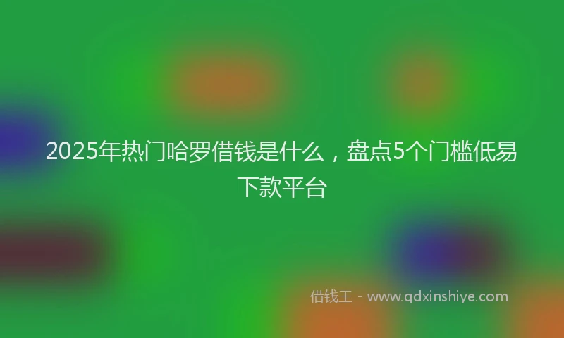 2025年热门哈罗借钱是什么，盘点5个门槛低易下款平台